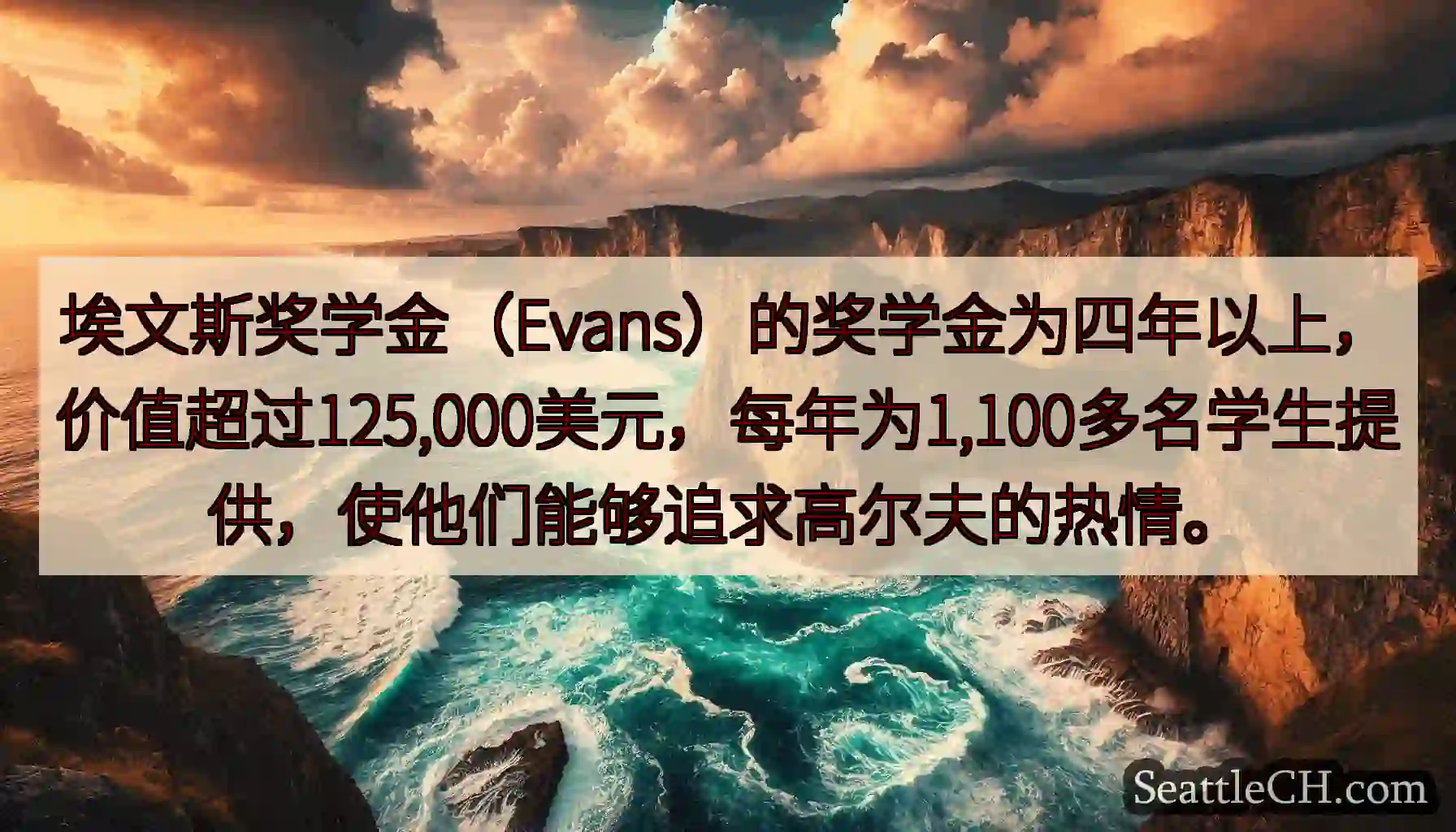 埃文斯奖学金（Evans）的奖学金为四年以上，价值超过125,000美元，每年为1,100多名学生提